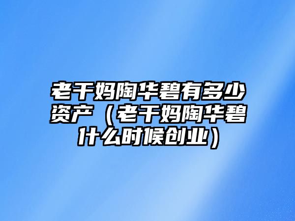 老干媽陶華碧有多少資產(chǎn)（老干媽陶華碧什么時(shí)候創(chuàng)業(yè)）