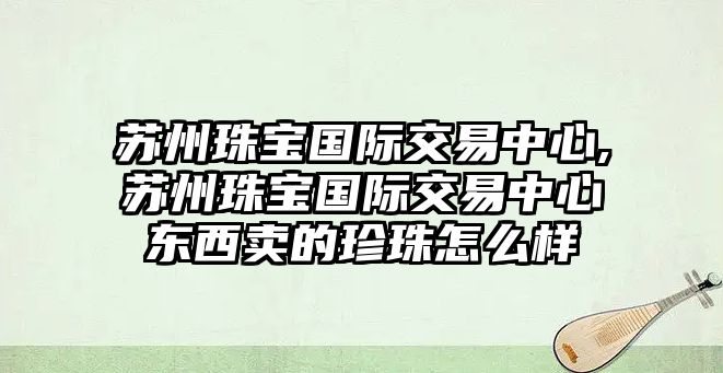 蘇州珠寶國際交易中心,蘇州珠寶國際交易中心東西賣的珍珠怎么樣