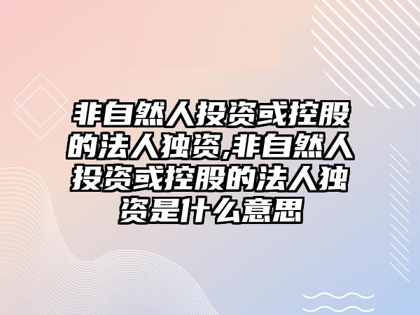 非自然人投資或控股的法人獨(dú)資,非自然人投資或控股的法人獨(dú)資是什么意思