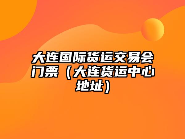 大連國際貨運(yùn)交易會門票（大連貨運(yùn)中心地址）