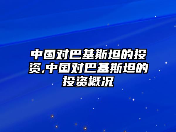 中國對巴基斯坦的投資,中國對巴基斯坦的投資概況