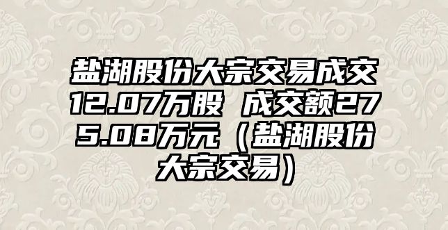 鹽湖股份大宗交易成交12.07萬股 成交額275.08萬元（鹽湖股份大宗交易）