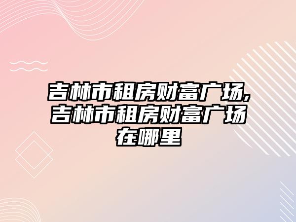 吉林市租房財富廣場,吉林市租房財富廣場在哪里