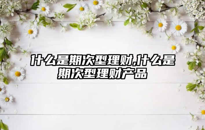 什么是期次型理財(cái),什么是期次型理財(cái)產(chǎn)品