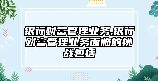 銀行財富管理業(yè)務,銀行財富管理業(yè)務面臨的挑戰(zhàn)包括