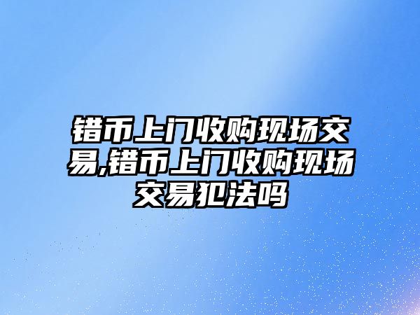 錯幣上門收購現(xiàn)場交易,錯幣上門收購現(xiàn)場交易犯法嗎