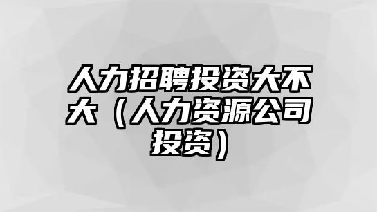 人力招聘投資大不大（人力資源公司投資）