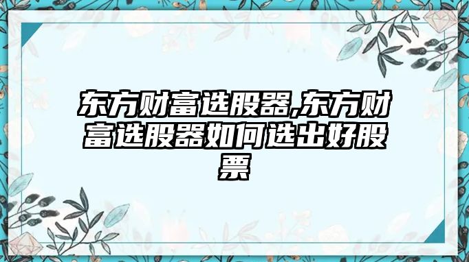 東方財富選股器,東方財富選股器如何選出好股票