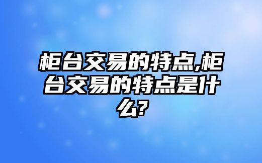 柜臺(tái)交易的特點(diǎn),柜臺(tái)交易的特點(diǎn)是什么?