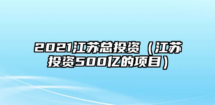 2021江蘇總投資（江蘇投資500億的項(xiàng)目）