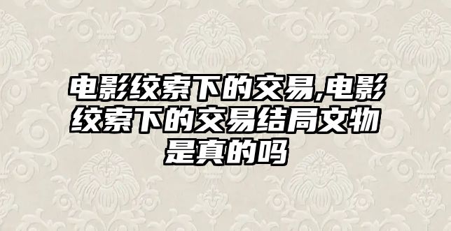 電影絞索下的交易,電影絞索下的交易結(jié)局文物是真的嗎