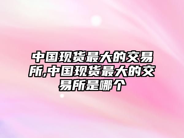 中國現(xiàn)貨最大的交易所,中國現(xiàn)貨最大的交易所是哪個