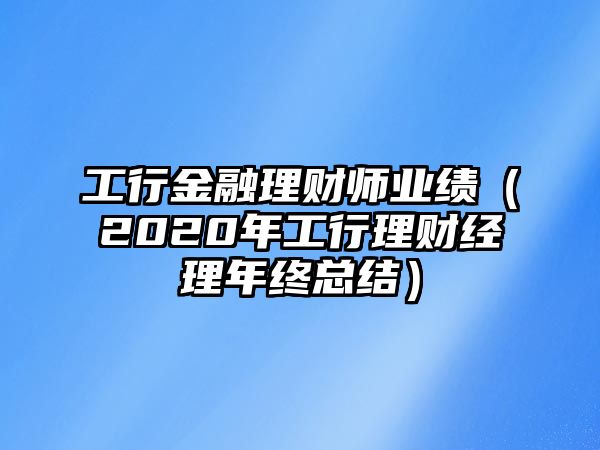 工行金融理財(cái)師業(yè)績(jī)（2020年工行理財(cái)經(jīng)理年終總結(jié)）