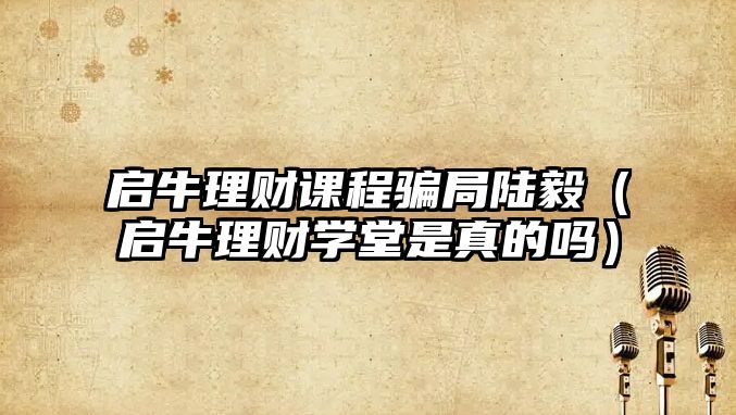 啟牛理財課程騙局陸毅（啟牛理財學(xué)堂是真的嗎）