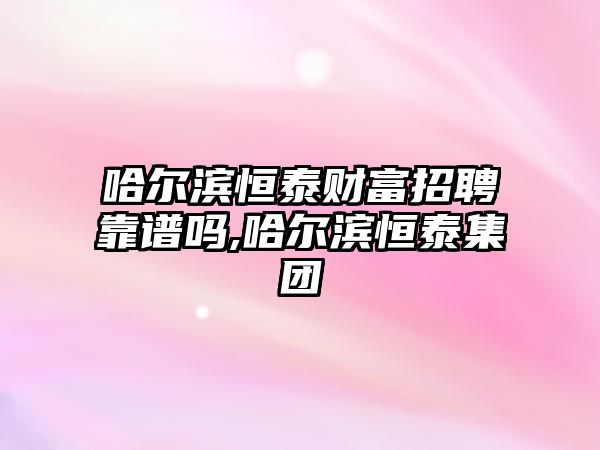 哈爾濱恒泰財富招聘靠譜嗎,哈爾濱恒泰集團