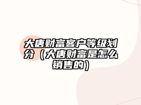 大唐財富客戶等級劃分（大唐財富是怎么銷售的）