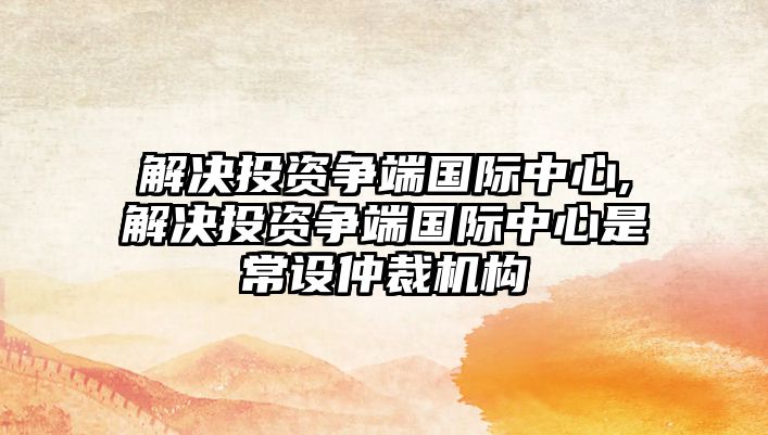 解決投資爭(zhēng)端國(guó)際中心,解決投資爭(zhēng)端國(guó)際中心是常設(shè)仲裁機(jī)構(gòu)