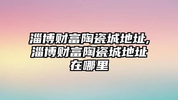 淄博財(cái)富陶瓷城地址,淄博財(cái)富陶瓷城地址在哪里