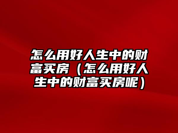 怎么用好人生中的財富買房（怎么用好人生中的財富買房呢）