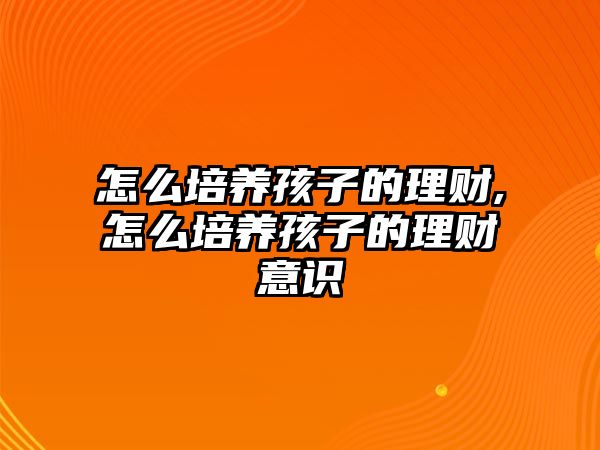 怎么培養(yǎng)孩子的理財(cái),怎么培養(yǎng)孩子的理財(cái)意識(shí)