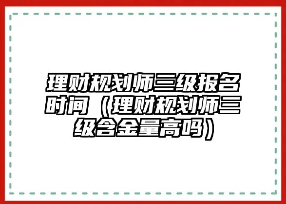 理財規(guī)劃師三級報名時間（理財規(guī)劃師三級含金量高嗎）