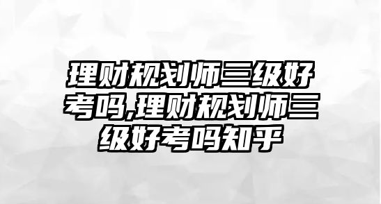 理財(cái)規(guī)劃師三級好考嗎,理財(cái)規(guī)劃師三級好考嗎知乎