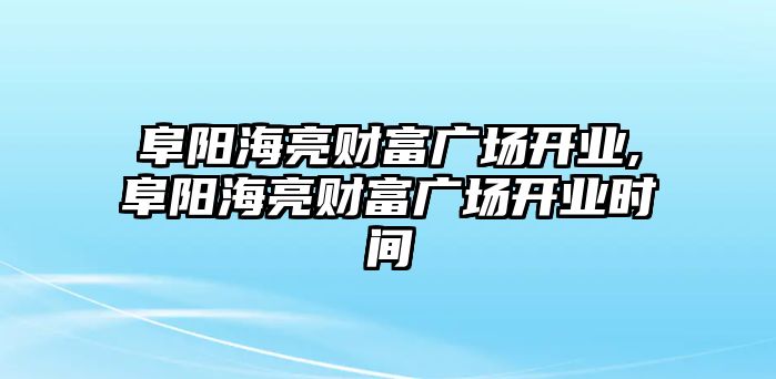 阜陽海亮財富廣場開業(yè),阜陽海亮財富廣場開業(yè)時間