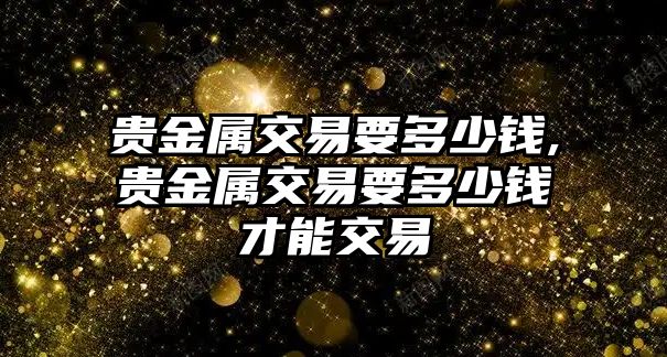 貴金屬交易要多少錢,貴金屬交易要多少錢才能交易