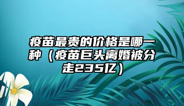 疫苗最貴的價(jià)格是哪一種（疫苗巨頭離婚被分走235億）