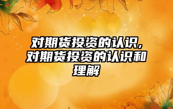 對期貨投資的認識,對期貨投資的認識和理解