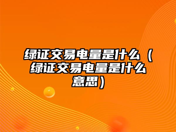 綠證交易電量是什么（綠證交易電量是什么意思）