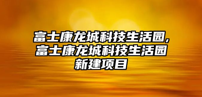 富士康龍城科技生活園,富士康龍城科技生活園新建項目