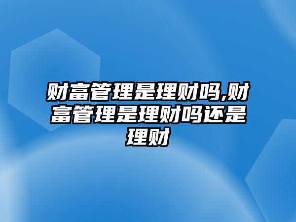 財(cái)富管理是理財(cái)嗎,財(cái)富管理是理財(cái)嗎還是理財(cái)