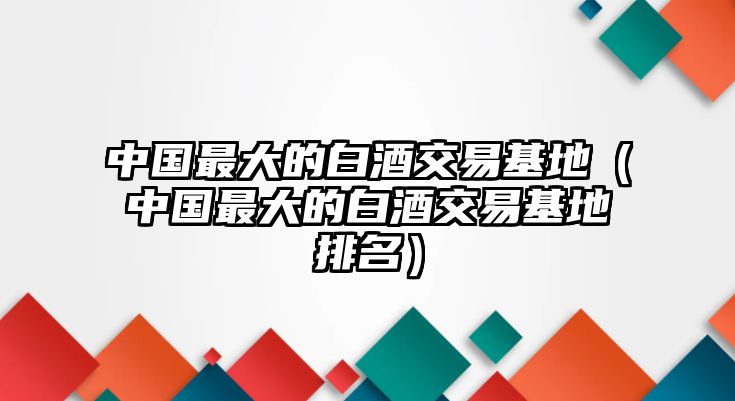 中國(guó)最大的白酒交易基地（中國(guó)最大的白酒交易基地排名）