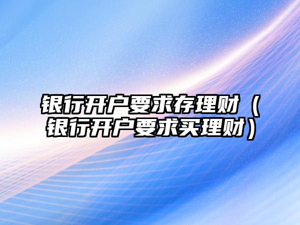 銀行開戶要求存理財（銀行開戶要求買理財）