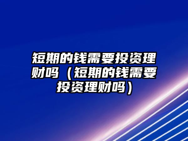 短期的錢需要投資理財(cái)嗎（短期的錢需要投資理財(cái)嗎）