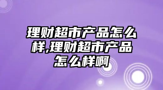 理財超市產品怎么樣,理財超市產品怎么樣啊