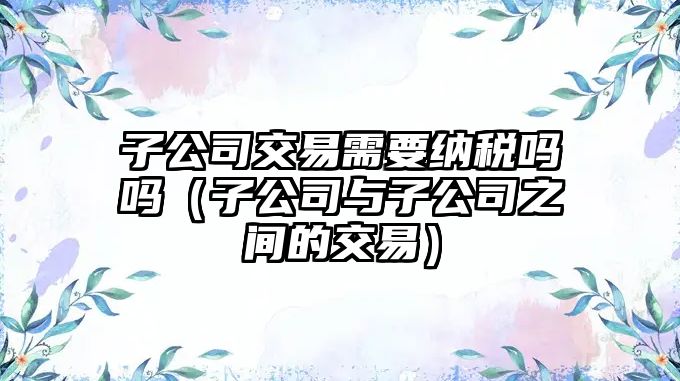 子公司交易需要納稅嗎嗎（子公司與子公司之間的交易）