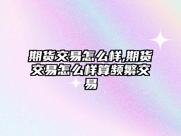 期貨交易怎么樣,期貨交易怎么樣算頻繁交易