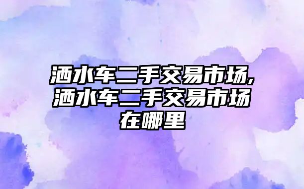 灑水車二手交易市場,灑水車二手交易市場在哪里