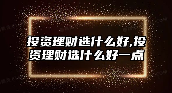 投資理財選什么好,投資理財選什么好一點