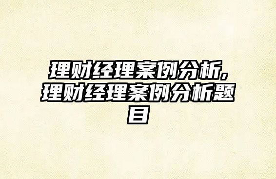 理財(cái)經(jīng)理案例分析,理財(cái)經(jīng)理案例分析題目