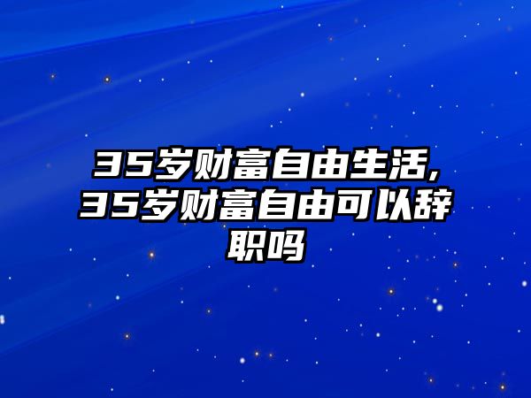 35歲財富自由生活,35歲財富自由可以辭職嗎