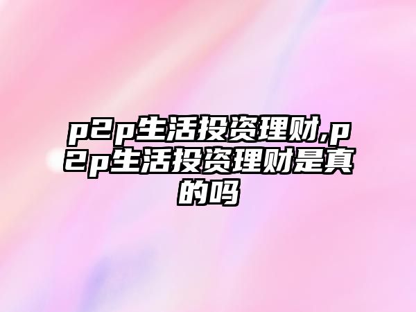 p2p生活投資理財,p2p生活投資理財是真的嗎