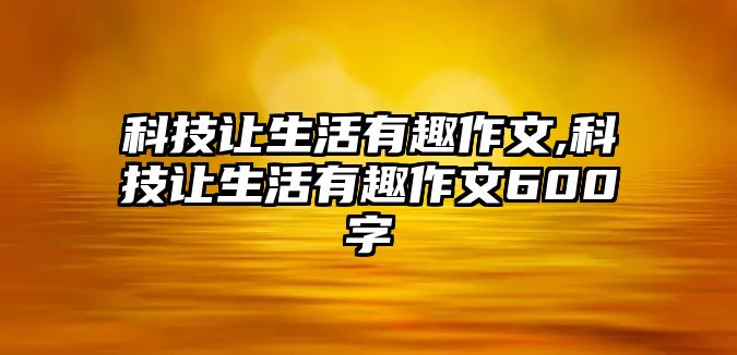 科技讓生活有趣作文,科技讓生活有趣作文600字