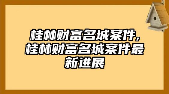 桂林財(cái)富名城案件,桂林財(cái)富名城案件最新進(jìn)展