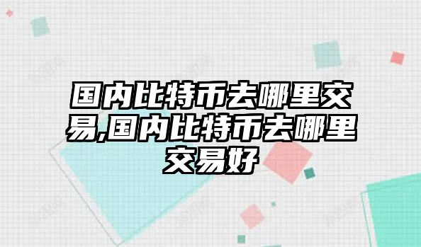 國內(nèi)比特幣去哪里交易,國內(nèi)比特幣去哪里交易好