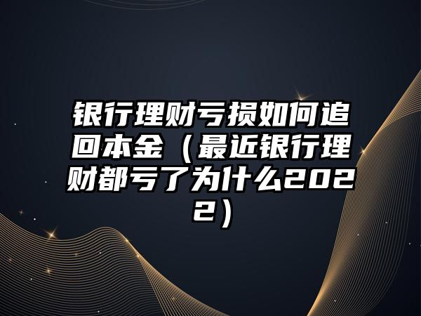 銀行理財虧損如何追回本金（最近銀行理財都虧了為什么2022）