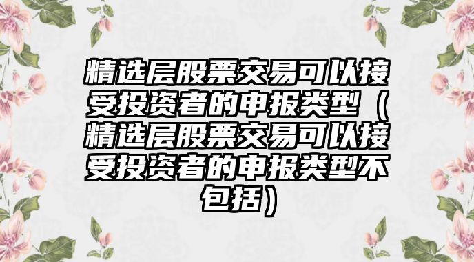 精選層股票交易可以接受投資者的申報(bào)類型（精選層股票交易可以接受投資者的申報(bào)類型不包括）