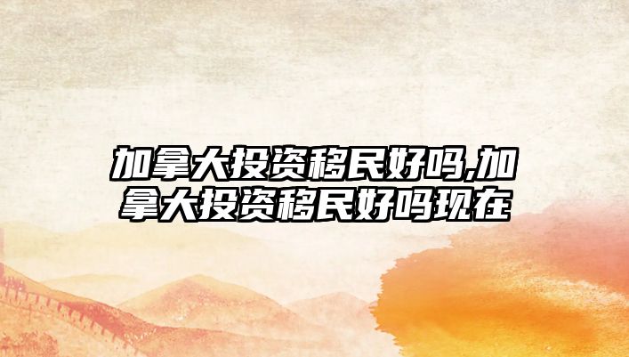 加拿大投資移民好嗎,加拿大投資移民好嗎現(xiàn)在